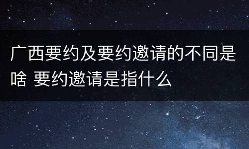 广西要约及要约邀请的不同是啥 要约邀请是指什么