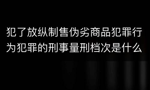 犯了放纵制售伪劣商品犯罪行为犯罪的刑事量刑档次是什么