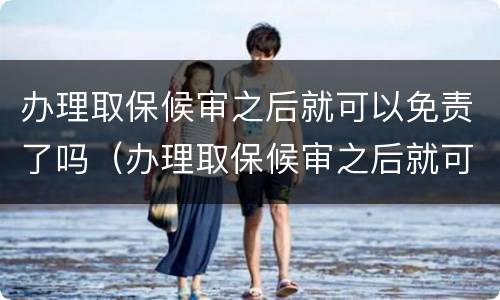 办理取保候审之后就可以免责了吗（办理取保候审之后就可以免责了吗）