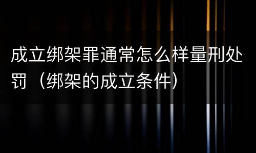 成立绑架罪通常怎么样量刑处罚（绑架的成立条件）