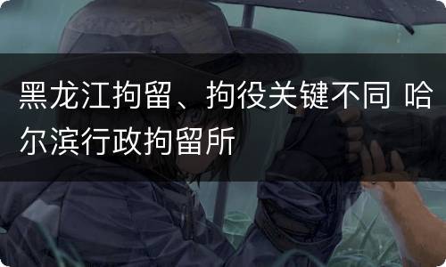 黑龙江拘留、拘役关键不同 哈尔滨行政拘留所