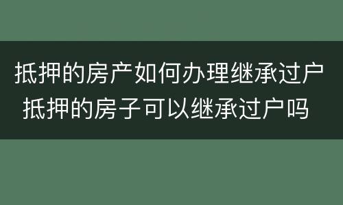 抵押的房产如何办理继承过户 抵押的房子可以继承过户吗