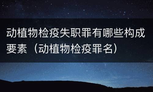 动植物检疫失职罪有哪些构成要素（动植物检疫罪名）