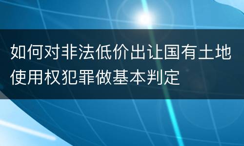 如何对非法低价出让国有土地使用权犯罪做基本判定