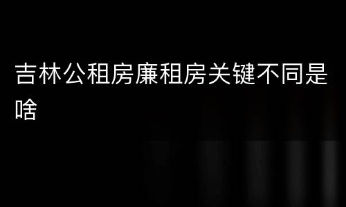 吉林公租房廉租房关键不同是啥