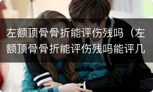 左额顶骨骨折能评伤残吗（左额顶骨骨折能评伤残吗能评几级）