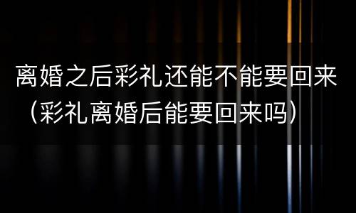 离婚之后彩礼还能不能要回来（彩礼离婚后能要回来吗）