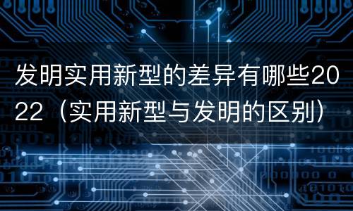 发明实用新型的差异有哪些2022（实用新型与发明的区别）
