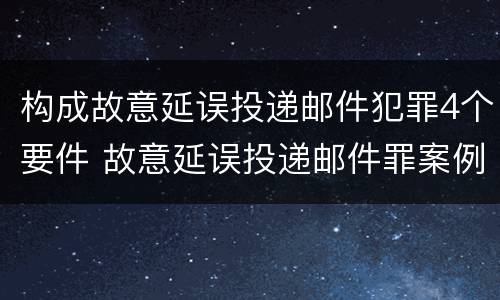 构成故意延误投递邮件犯罪4个要件 故意延误投递邮件罪案例