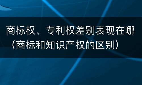 商标权、专利权差别表现在哪（商标和知识产权的区别）