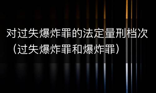 对过失爆炸罪的法定量刑档次（过失爆炸罪和爆炸罪）