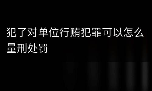 犯了对单位行贿犯罪可以怎么量刑处罚