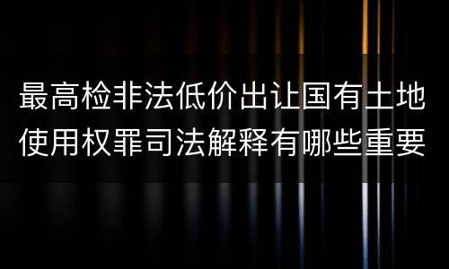 最高检非法低价出让国有土地使用权罪司法解释有哪些重要内容