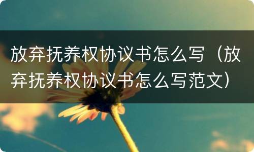 放弃抚养权协议书怎么写（放弃抚养权协议书怎么写范文）