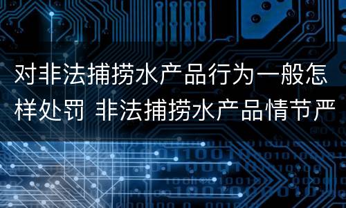 对非法捕捞水产品行为一般怎样处罚 非法捕捞水产品情节严重