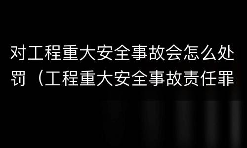 对工程重大安全事故会怎么处罚（工程重大安全事故责任罪）