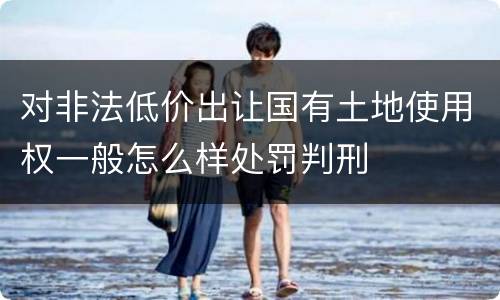 对非法低价出让国有土地使用权一般怎么样处罚判刑