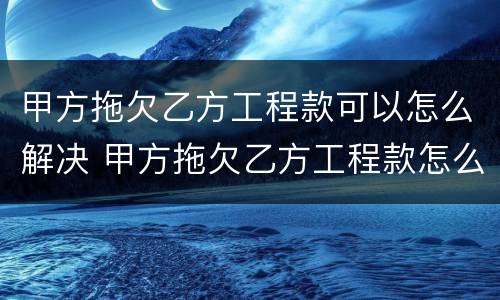 甲方拖欠乙方工程款可以怎么解决 甲方拖欠乙方工程款怎么办