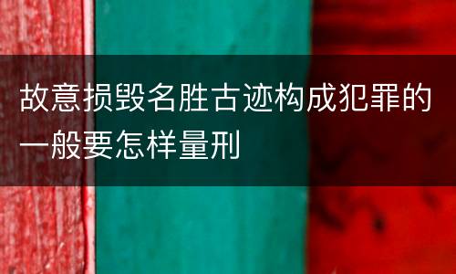 故意损毁名胜古迹构成犯罪的一般要怎样量刑