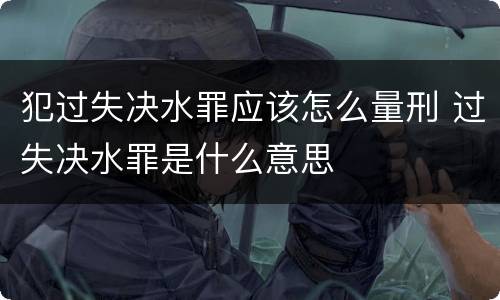 犯过失决水罪应该怎么量刑 过失决水罪是什么意思
