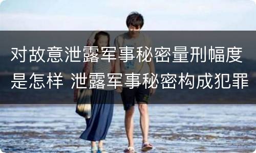 对故意泄露军事秘密量刑幅度是怎样 泄露军事秘密构成犯罪