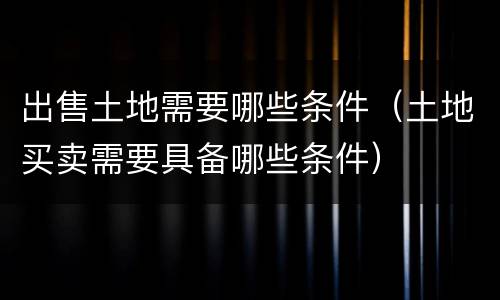 出售土地需要哪些条件（土地买卖需要具备哪些条件）