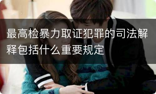 最高检暴力取证犯罪的司法解释包括什么重要规定