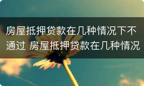 房屋抵押贷款在几种情况下不通过 房屋抵押贷款在几种情况下不通过会怎么样