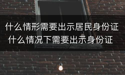 什么情形需要出示居民身份证 什么情况下需要出示身份证