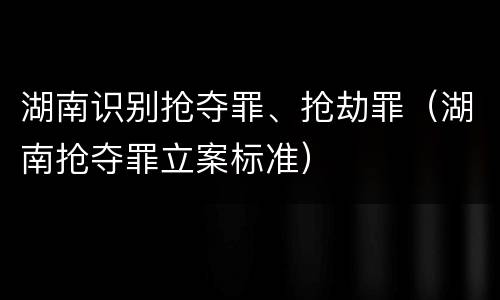 湖南识别抢夺罪、抢劫罪（湖南抢夺罪立案标准）