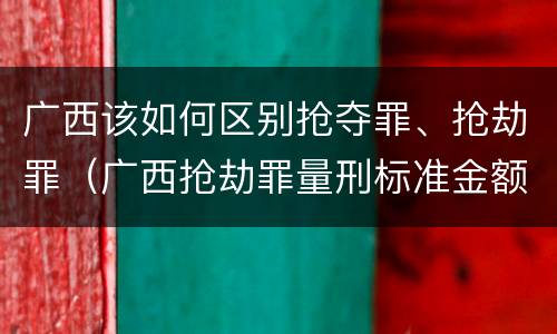 广西该如何区别抢夺罪、抢劫罪（广西抢劫罪量刑标准金额）
