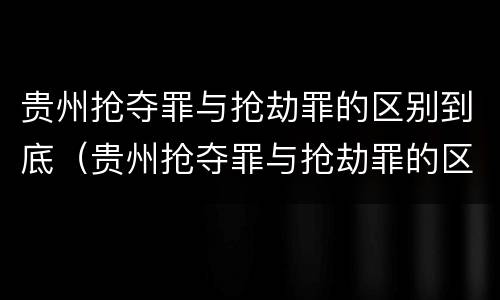 贵州抢夺罪与抢劫罪的区别到底（贵州抢夺罪与抢劫罪的区别到底是什么）