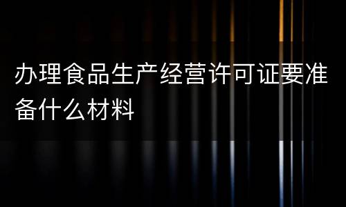 办理食品生产经营许可证要准备什么材料