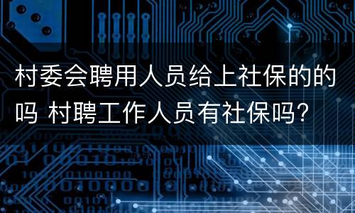 村委会聘用人员给上社保的的吗 村聘工作人员有社保吗?