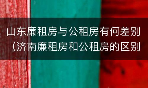 山东廉租房与公租房有何差别（济南廉租房和公租房的区别）