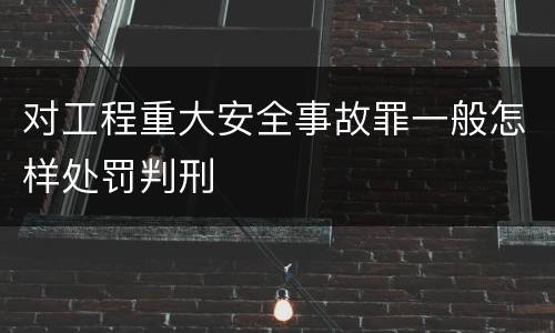 对工程重大安全事故罪一般怎样处罚判刑