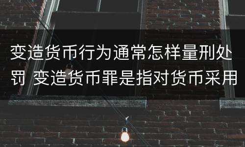 变造货币行为通常怎样量刑处罚 变造货币罪是指对货币采用什么等方法
