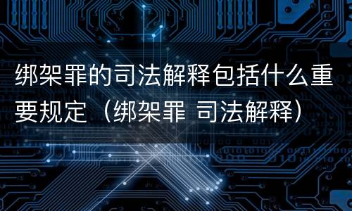 绑架罪的司法解释包括什么重要规定（绑架罪 司法解释）