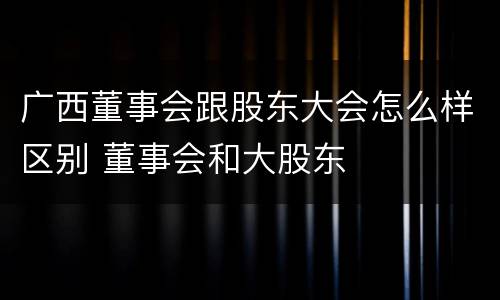 广西董事会跟股东大会怎么样区别 董事会和大股东