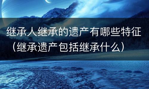 继承人继承的遗产有哪些特征（继承遗产包括继承什么）