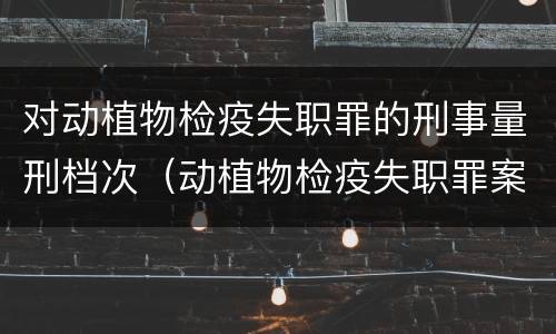 对动植物检疫失职罪的刑事量刑档次（动植物检疫失职罪案例）