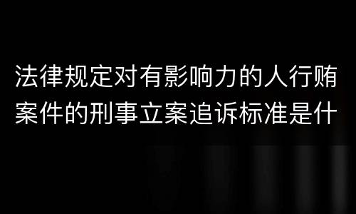 法律规定对有影响力的人行贿案件的刑事立案追诉标准是什么