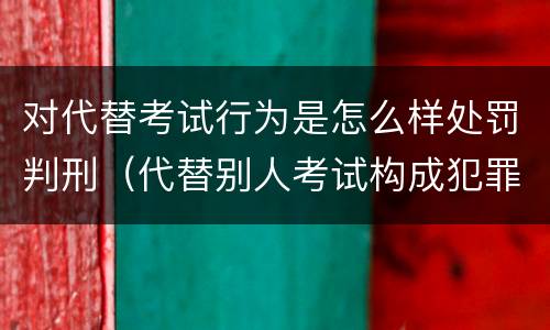 对代替考试行为是怎么样处罚判刑（代替别人考试构成犯罪吗）