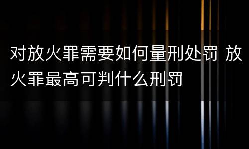 对放火罪需要如何量刑处罚 放火罪最高可判什么刑罚