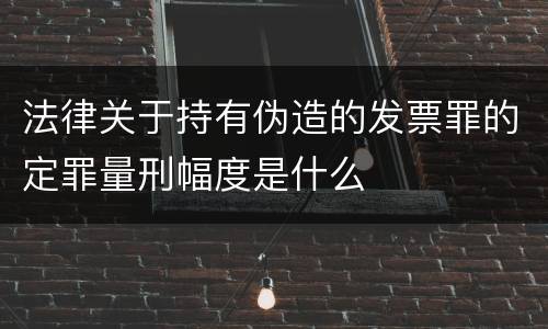 法律关于持有伪造的发票罪的定罪量刑幅度是什么