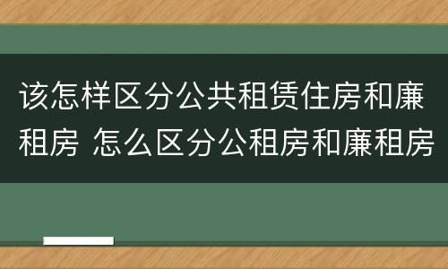 该怎样区分公共租赁住房和廉租房 怎么区分公租房和廉租房