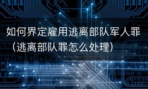 如何界定雇用逃离部队军人罪（逃离部队罪怎么处理）