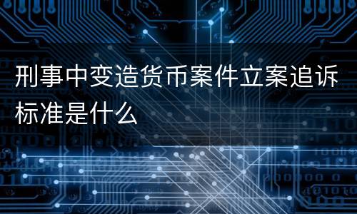 刑事中变造货币案件立案追诉标准是什么