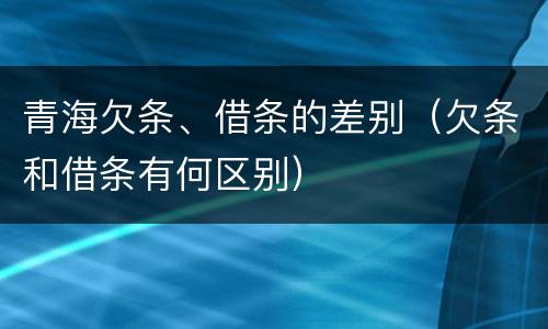 青海欠条、借条的差别（欠条和借条有何区别）