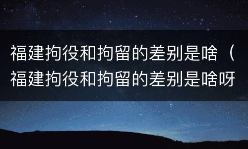福建拘役和拘留的差别是啥（福建拘役和拘留的差别是啥呀）